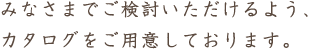 みなさまでご検討いただけるよう、カタログをご用意しております。