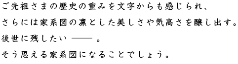 ご先祖さまの歴史の重みを文字からも感じられ、さらに家系図の凜とした美しさや気高さを醸し出す。後世に残したい。そう思える家系図になることでしょう。