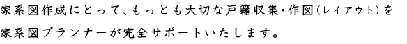 家系図作成にとって、もっとも大切な戸籍収集・作図(レイアウト)を家系図プランナーが完全サポートいたします。