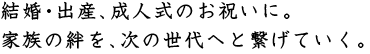 結婚・出産、成人式のお祝いに。家族の絆を、次の世代へと繋げていく。