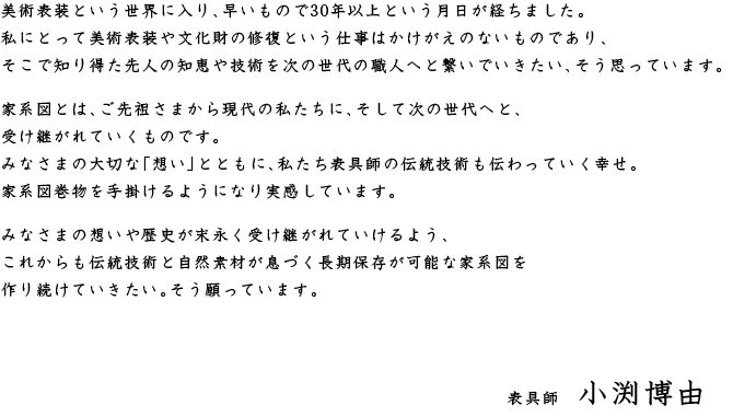 美術表装という世界に入り、早いもので30年以上という月日が経ちました。私にとって美術表装や文化財の修復という仕事はかけがえのないものであり、そこで知り得た先人の知恵や技術を次の世代の職人へと繋いでいきたい、そう思っています。家系図とは、ご先祖さまから現代の私たちに、そして次の世代へと、受け継がれていくものです。みなさまの大切な「想い」とともに、私たち表具師の伝統技術も伝わっていく幸せ。家系図巻物を手掛けるようになり実感しています。みなさまの想いや歴史が末永く受け継がれていけるよう、これからも伝統技術と自然素材が息づく長期保存が可能な家系図を作り続けていきたい。そう願っています。