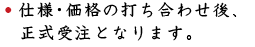 仕様・価格の打ち合わせ後、正式受注となります。