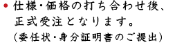 仕様・価格の打ち合わせ後、正式受注となります。(委任状・身分証明書のご提出)