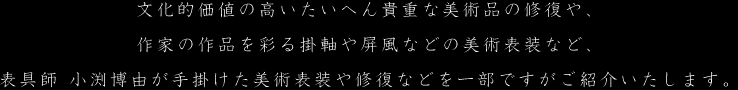 文化的価値の高いたいへん貴重な美術品の修復や、作家の作品を彩る掛軸や屏風などの美術表装など、表具師 小渕博由が手掛けた美術表装や修復などを一部ですがご紹介いたします。